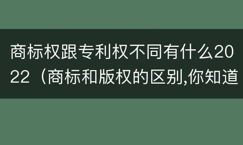 商标权跟专利权不同有什么2022（商标和版权的区别,你知道多少?）