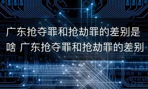 广东抢夺罪和抢劫罪的差别是啥 广东抢夺罪和抢劫罪的差别是啥呀