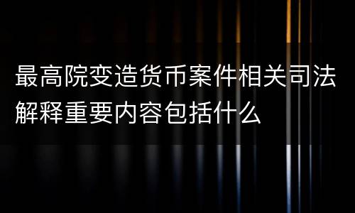 最高院变造货币案件相关司法解释重要内容包括什么