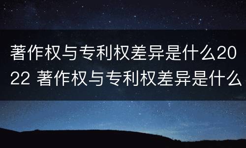 著作权与专利权差异是什么2022 著作权与专利权差异是什么2022年的