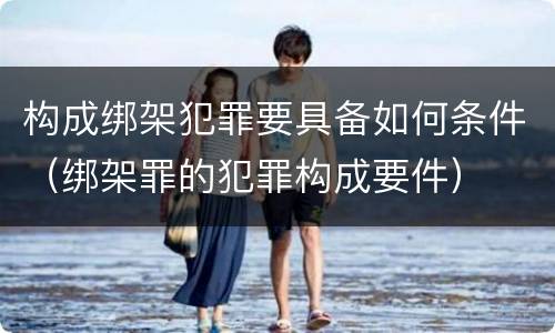 构成绑架犯罪要具备如何条件（绑架罪的犯罪构成要件）
