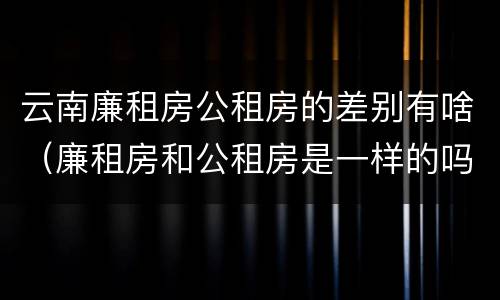 云南廉租房公租房的差别有啥（廉租房和公租房是一样的吗）
