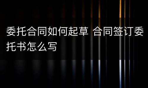 委托合同如何起草 合同签订委托书怎么写