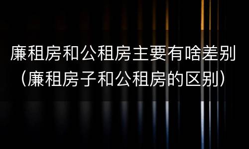 廉租房和公租房主要有啥差别（廉租房子和公租房的区别）