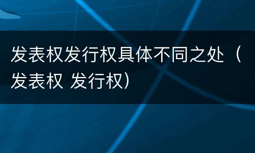 发表权发行权具体不同之处（发表权 发行权）