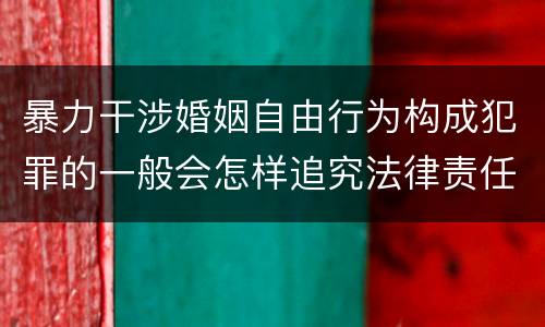 暴力干涉婚姻自由行为构成犯罪的一般会怎样追究法律责任