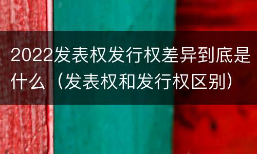 2022发表权发行权差异到底是什么（发表权和发行权区别）