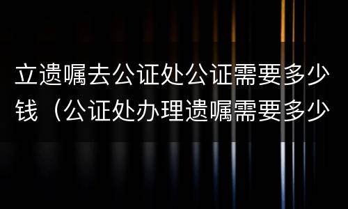 立遗嘱去公证处公证需要多少钱（公证处办理遗嘱需要多少钱）