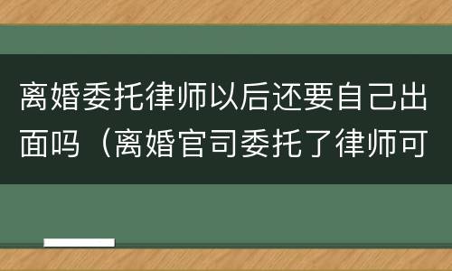 离婚委托律师以后还要自己出面吗（离婚官司委托了律师可以不到场吗）