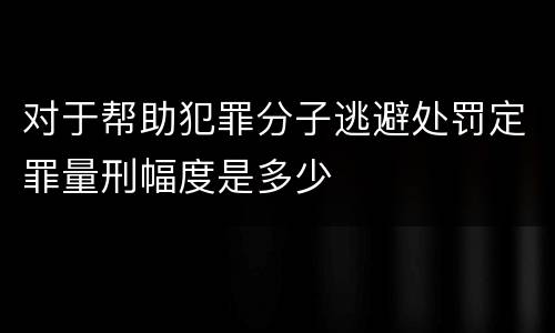 对于帮助犯罪分子逃避处罚定罪量刑幅度是多少