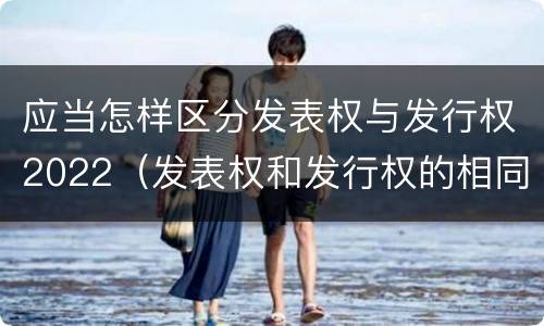 应当怎样区分发表权与发行权2022（发表权和发行权的相同点）