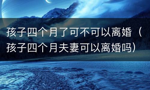 孩子四个月了可不可以离婚（孩子四个月夫妻可以离婚吗）