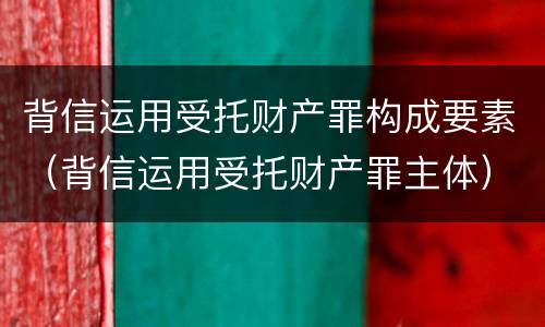 背信运用受托财产罪构成要素（背信运用受托财产罪主体）