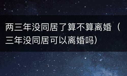 两三年没同居了算不算离婚（三年没同居可以离婚吗）