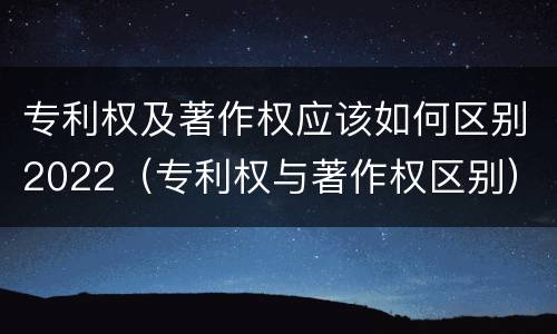 专利权及著作权应该如何区别2022（专利权与著作权区别）