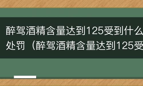 醉驾酒精含量达到125受到什么处罚（醉驾酒精含量达到125受到什么处罚标准）