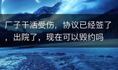 厂子干活受伤，协议已经签了，出院了，现在可以毁约吗