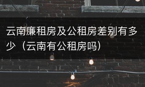 云南廉租房及公租房差别有多少（云南有公租房吗）
