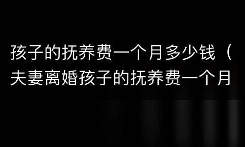 孩子的抚养费一个月多少钱（夫妻离婚孩子的抚养费一个月多少钱）