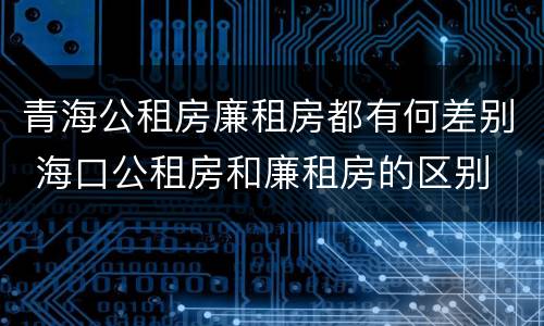 青海公租房廉租房都有何差别 海口公租房和廉租房的区别