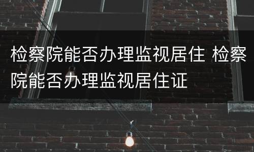 检察院能否办理监视居住 检察院能否办理监视居住证
