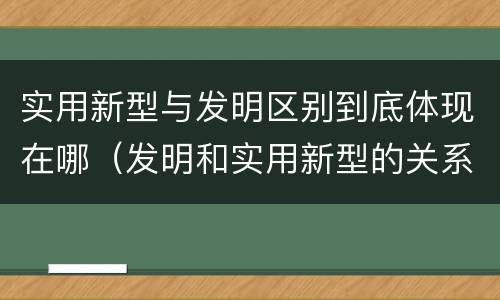 实用新型与发明区别到底体现在哪（发明和实用新型的关系）