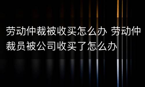 劳动仲裁被收买怎么办 劳动仲裁员被公司收买了怎么办