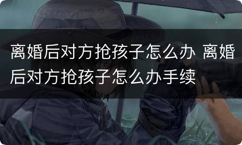 离婚后对方抢孩子怎么办 离婚后对方抢孩子怎么办手续