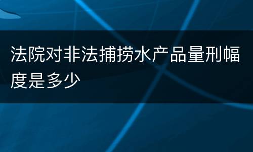 法院对非法捕捞水产品量刑幅度是多少