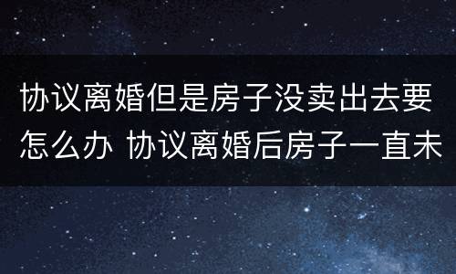 协议离婚但是房子没卖出去要怎么办 协议离婚后房子一直未过户可以卖吗