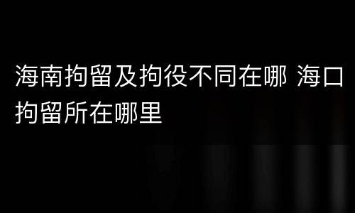 海南拘留及拘役不同在哪 海口拘留所在哪里