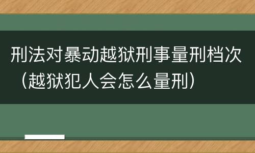 刑法对暴动越狱刑事量刑档次（越狱犯人会怎么量刑）