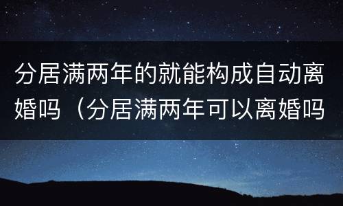 分居满两年的就能构成自动离婚吗（分居满两年可以离婚吗）