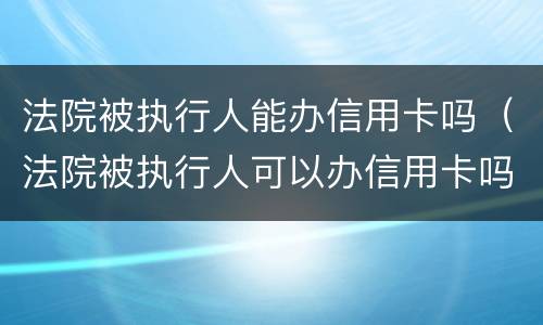 法院被执行人能办信用卡吗（法院被执行人可以办信用卡吗）