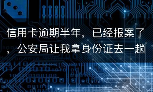 信用卡逾期半年，已经报案了，公安局让我拿身份证去一趟，去了会不会有事啊