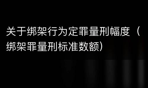 关于绑架行为定罪量刑幅度（绑架罪量刑标准数额）
