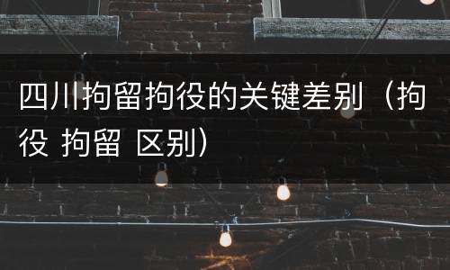 四川拘留拘役的关键差别（拘役 拘留 区别）