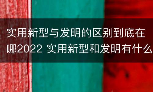 实用新型与发明的区别到底在哪2022 实用新型和发明有什么区别