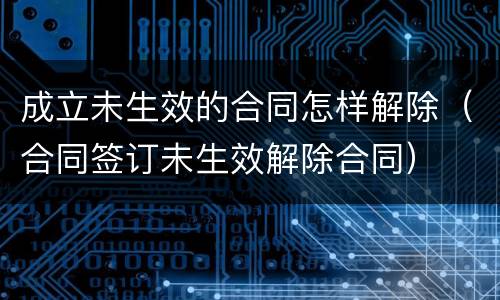 成立未生效的合同怎样解除（合同签订未生效解除合同）