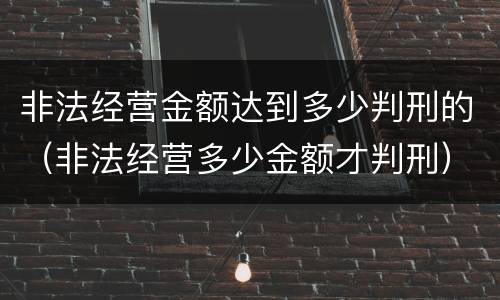 非法经营金额达到多少判刑的（非法经营多少金额才判刑）