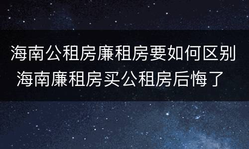 海南公租房廉租房要如何区别 海南廉租房买公租房后悔了