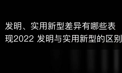 发明、实用新型差异有哪些表现2022 发明与实用新型的区别