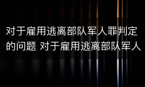 对于雇用逃离部队军人罪判定的问题 对于雇用逃离部队军人罪判定的问题是