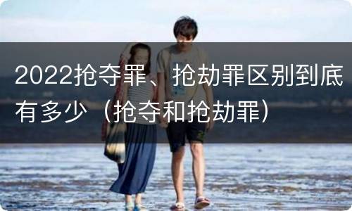 2022抢夺罪、抢劫罪区别到底有多少（抢夺和抢劫罪）