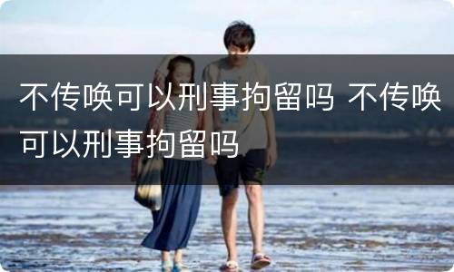 不传唤可以刑事拘留吗 不传唤可以刑事拘留吗