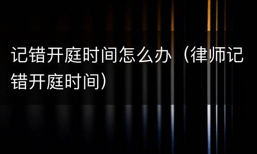 记错开庭时间怎么办（律师记错开庭时间）