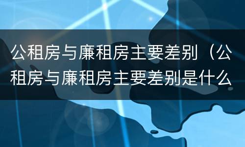 公租房与廉租房主要差别（公租房与廉租房主要差别是什么）