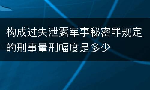 构成过失泄露军事秘密罪规定的刑事量刑幅度是多少