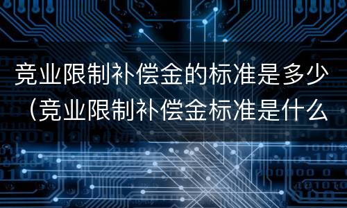 竞业限制补偿金的标准是多少（竞业限制补偿金标准是什么）