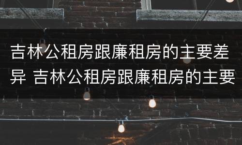 吉林公租房跟廉租房的主要差异 吉林公租房跟廉租房的主要差异有哪些